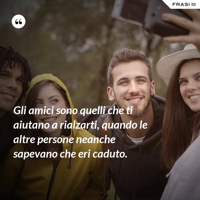 Gli amici sono quelli che ti aiutano a rialzarti, quando le altre persone neanche sapevano che eri caduto. - Anonimo