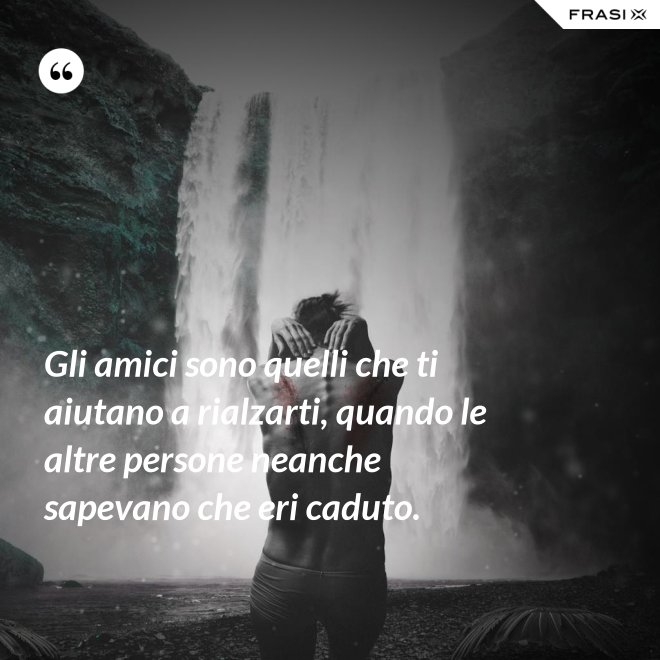 Gli amici sono quelli che ti aiutano a rialzarti, quando le altre persone neanche sapevano che eri caduto. - Anonimo