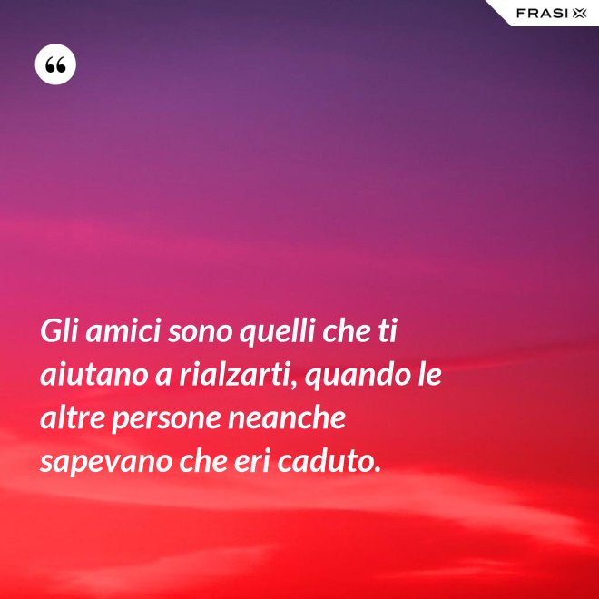 Gli amici sono quelli che ti aiutano a rialzarti, quando le altre persone neanche sapevano che eri caduto. - Anonimo