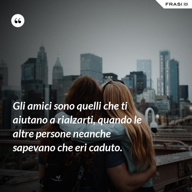 Gli amici sono quelli che ti aiutano a rialzarti, quando le altre persone neanche sapevano che eri caduto. - Anonimo
