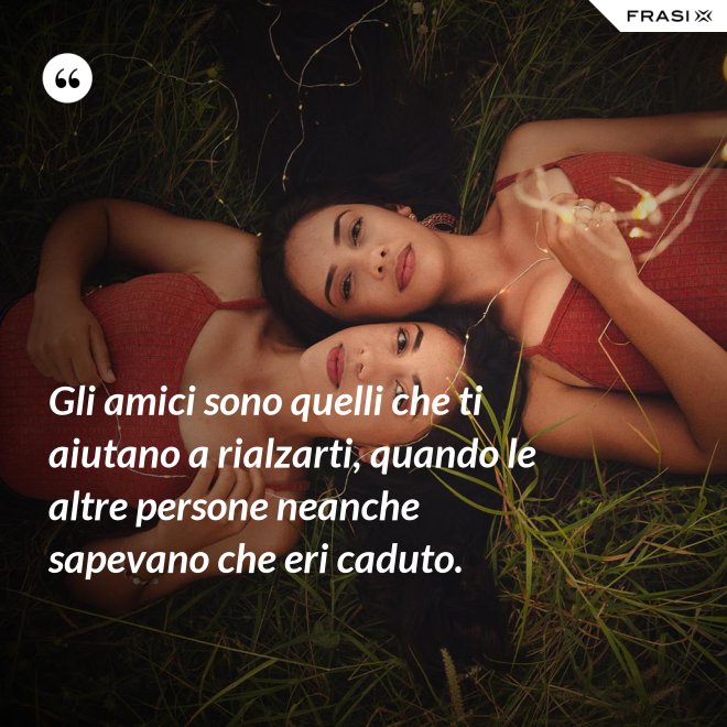 Gli amici sono quelli che ti aiutano a rialzarti, quando le altre persone neanche sapevano che eri caduto. - Anonimo