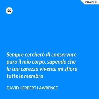 Sempre cercherò di conservare puro il mio corpo, sapendo che la tua carezza vivente mi sfiora tutte le membra - David Herbert Lawrence