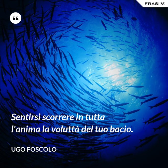 Sentirsi scorrere in tutta l'anima la voluttà del tuo bacio. - Ugo Foscolo