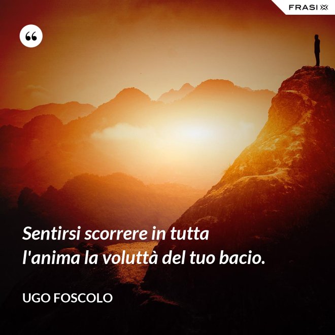 Sentirsi scorrere in tutta l'anima la voluttà del tuo bacio. - Ugo Foscolo