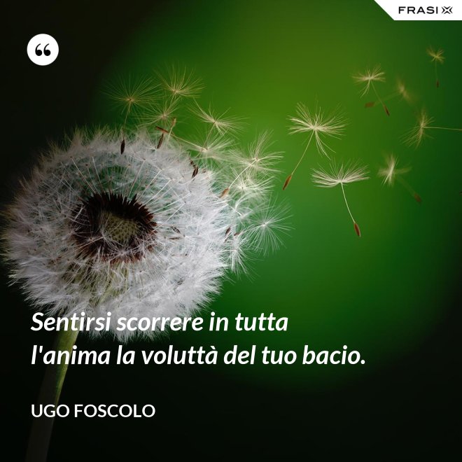 Sentirsi scorrere in tutta l'anima la voluttà del tuo bacio. - Ugo Foscolo