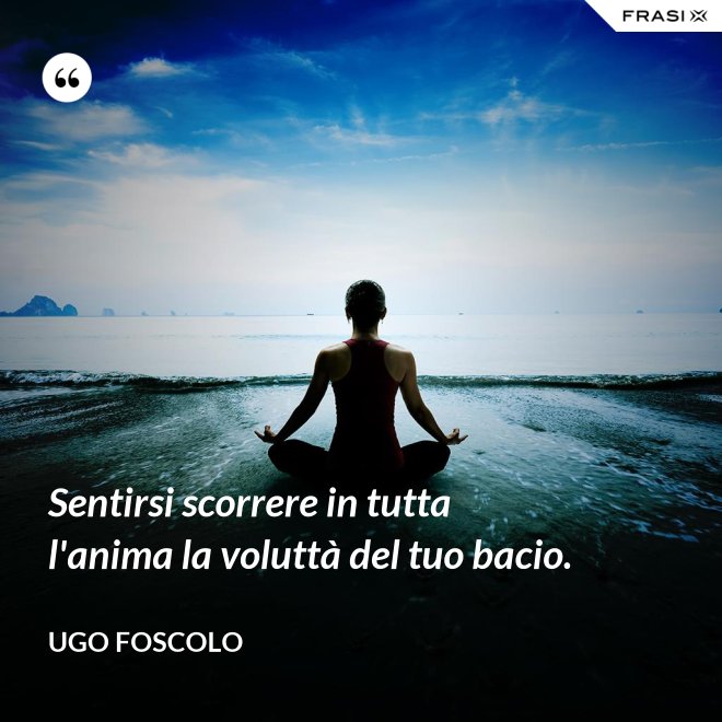 Sentirsi scorrere in tutta l'anima la voluttà del tuo bacio. - Ugo Foscolo