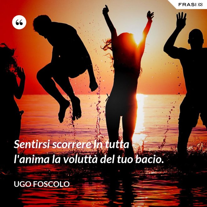 Sentirsi scorrere in tutta l'anima la voluttà del tuo bacio. - Ugo Foscolo