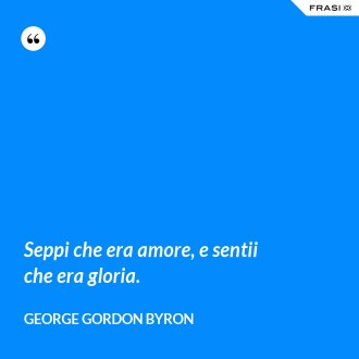 Seppi che era amore, e sentii che era gloria. - George Gordon Byron