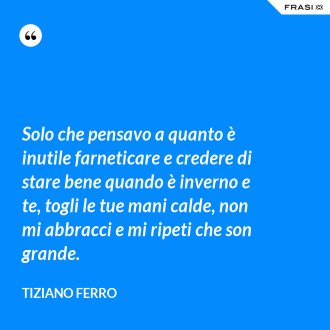 Solo che pensavo a quanto è inutile farneticare e credere di stare bene quando è inverno e te, togli le tue mani calde, non mi abbracci e mi ripeti che son grande. - Tiziano Ferro