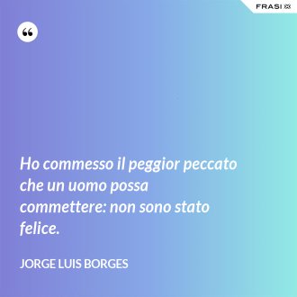 Ho commesso il peggior peccato che un uomo possa commettere: non sono stato felice. - Jorge Luis Borges
