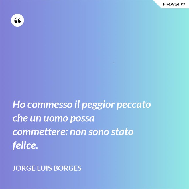 Ho commesso il peggior peccato che un uomo possa commettere: non sono stato felice. - Jorge Luis Borges