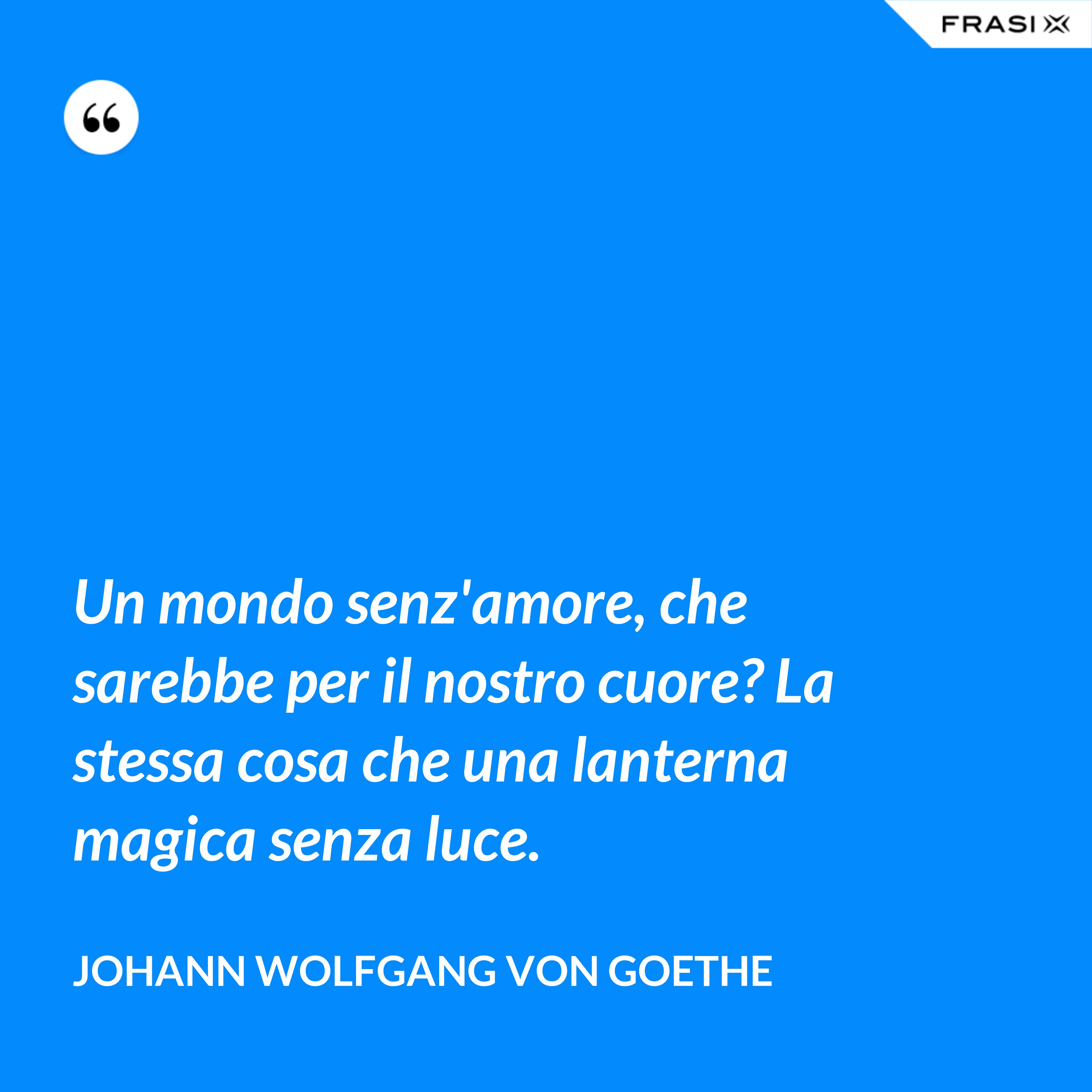 Un mondo senz'amore, che sarebbe per il nostro cuore? La stessa cosa che una lanterna magica senza luce. - Johann Wolfgang von Goethe