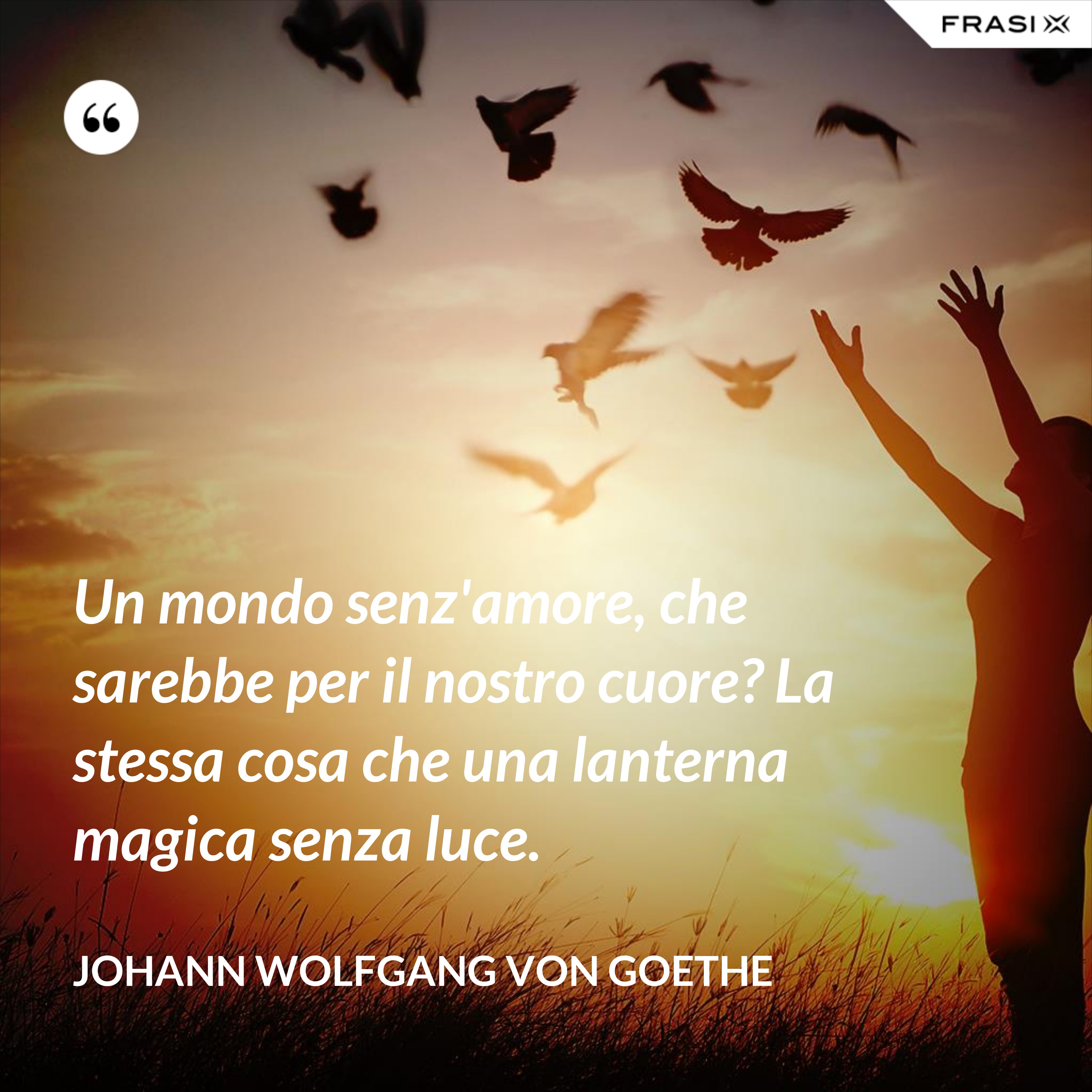 Un mondo senz'amore, che sarebbe per il nostro cuore? La stessa cosa che una lanterna magica senza luce. - Johann Wolfgang von Goethe