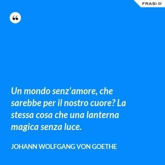 Un mondo senz'amore, che sarebbe per il nostro cuore? La stessa cosa che una lanterna magica senza luce. - Johann Wolfgang von Goethe