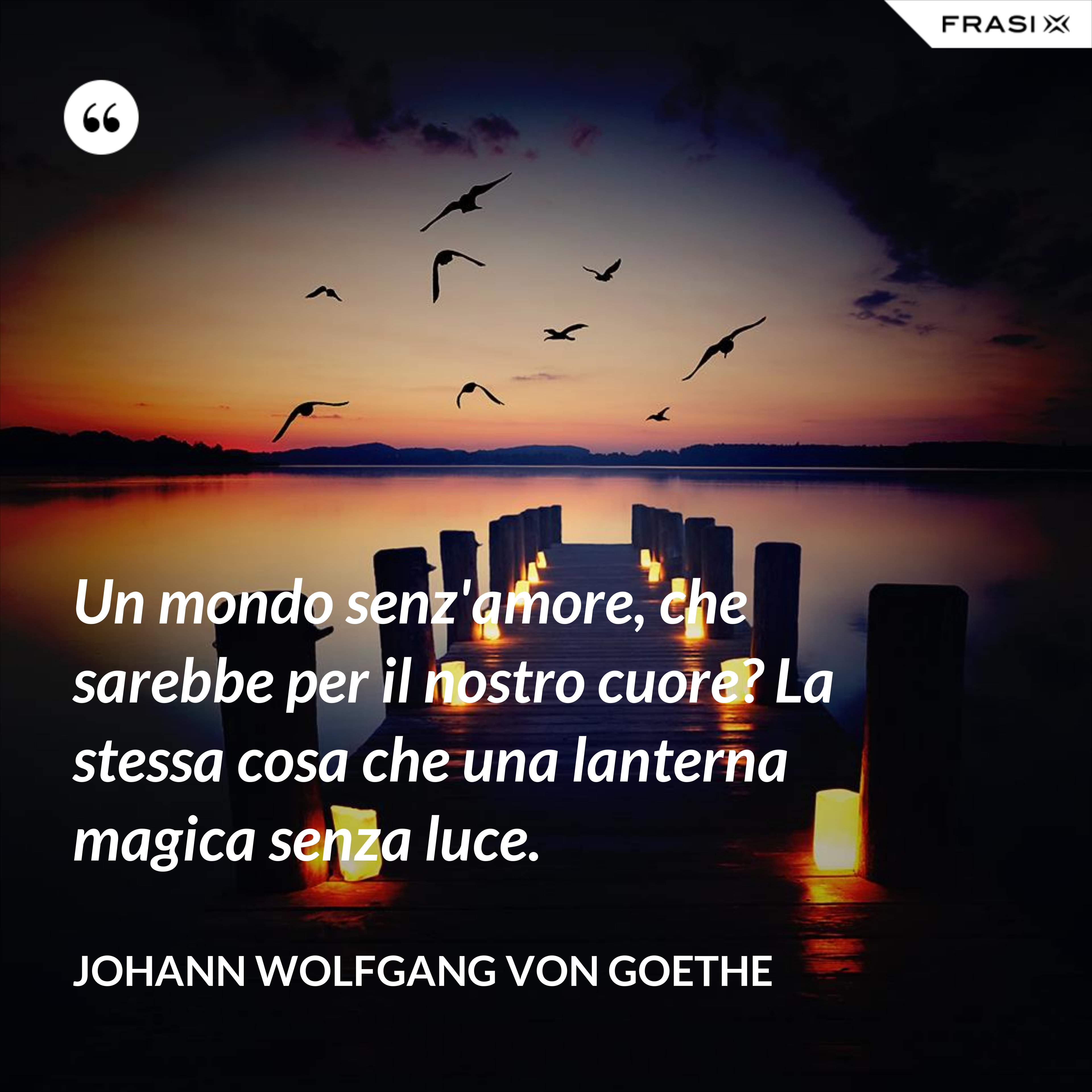Un mondo senz'amore, che sarebbe per il nostro cuore? La stessa cosa che una lanterna magica senza luce. - Johann Wolfgang von Goethe