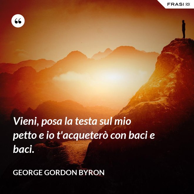 Vieni, posa la testa sul mio petto e io t'acqueterò con baci e baci. - George Gordon Byron