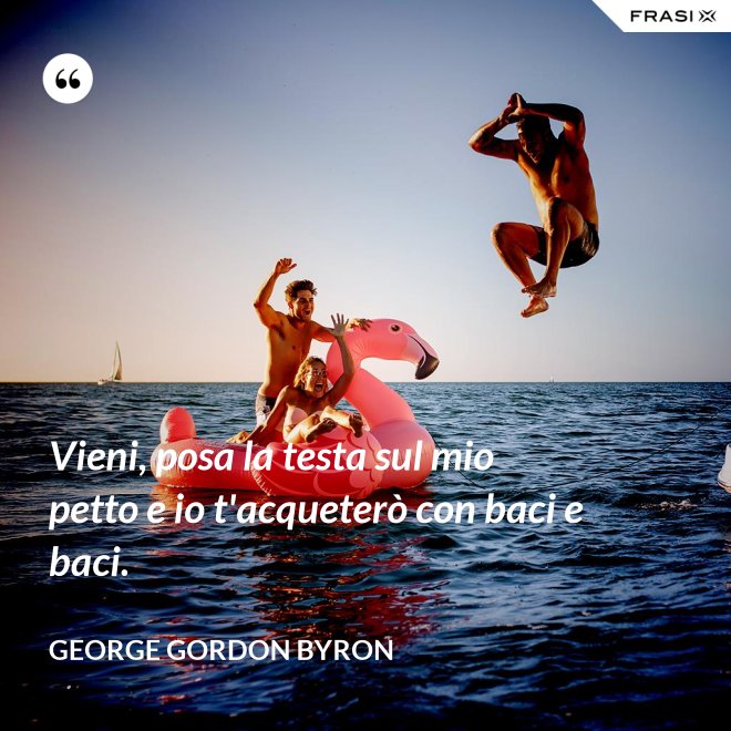 Vieni, posa la testa sul mio petto e io t'acqueterò con baci e baci. - George Gordon Byron