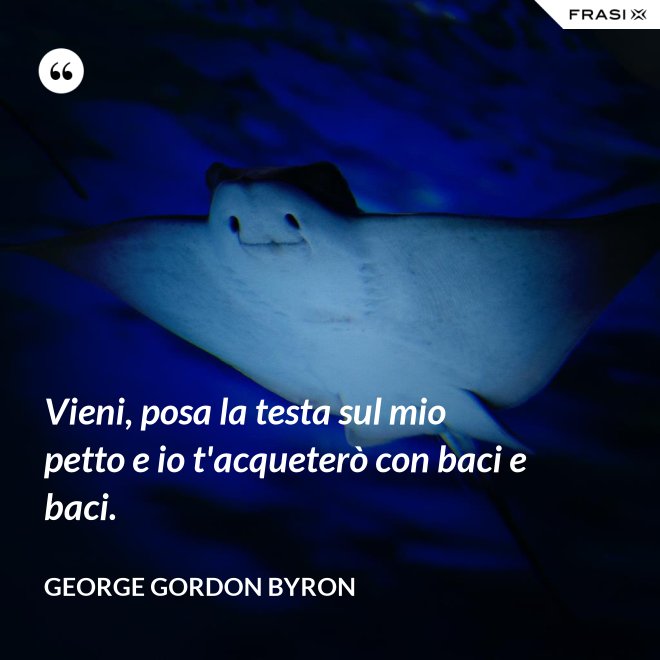 Vieni, posa la testa sul mio petto e io t'acqueterò con baci e baci. - George Gordon Byron