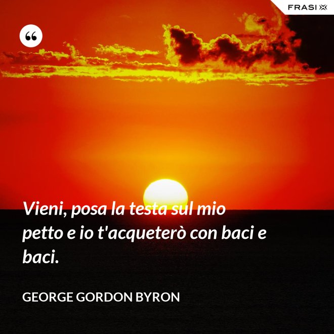 Vieni, posa la testa sul mio petto e io t'acqueterò con baci e baci. - George Gordon Byron