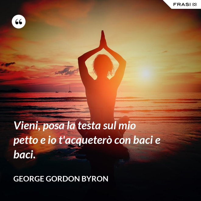 Vieni, posa la testa sul mio petto e io t'acqueterò con baci e baci. - George Gordon Byron