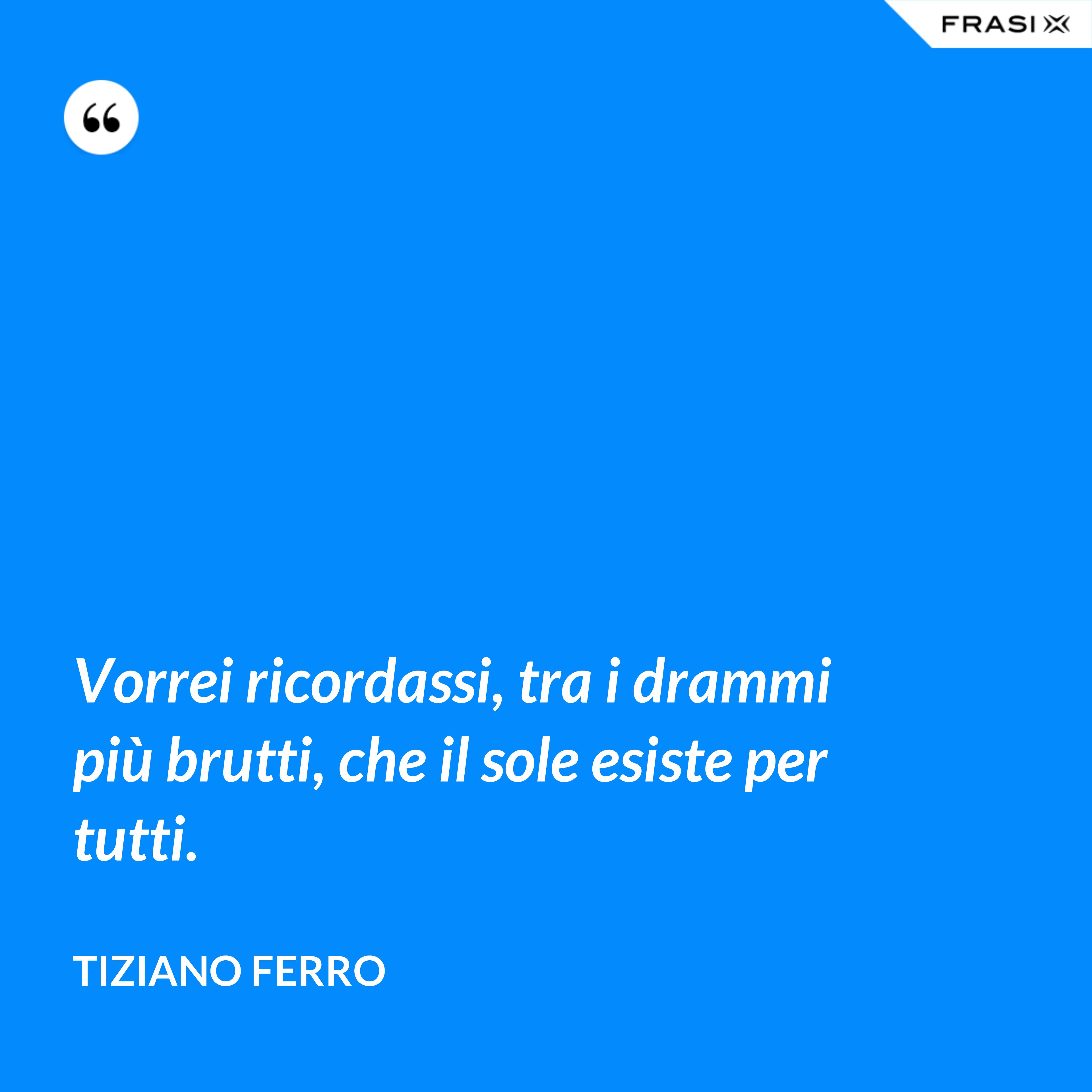 Vorrei ricordassi, tra i drammi più brutti, che il sole esiste per tutti. - Tiziano Ferro
