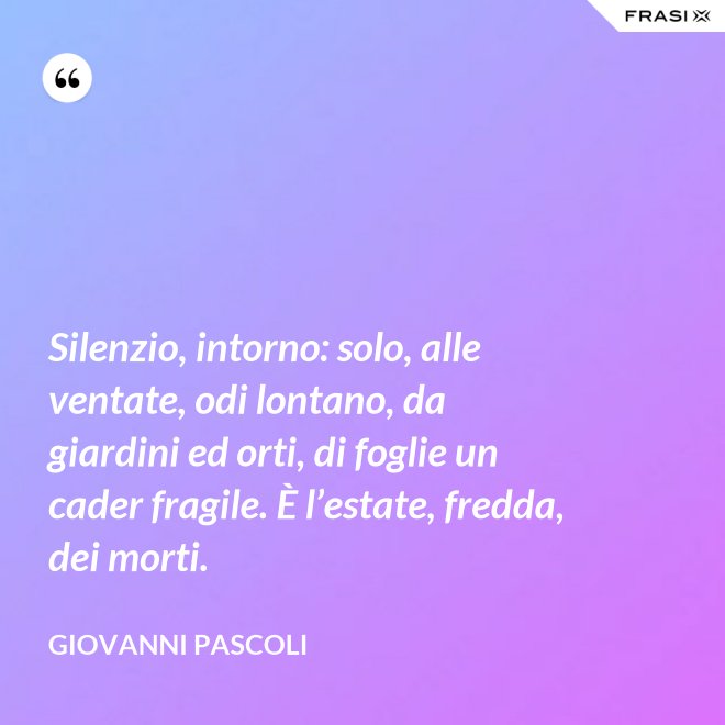 Silenzio, intorno: solo, alle ventate, odi lontano, da giardini ed orti, di foglie un cader fragile. È l’estate, fredda, dei morti. - Giovanni Pascoli