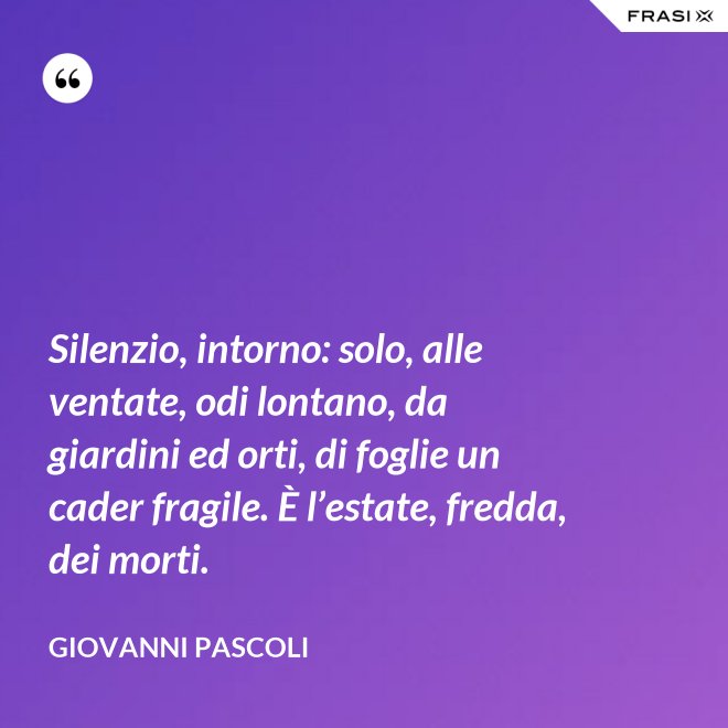 Silenzio, intorno: solo, alle ventate, odi lontano, da giardini ed orti, di foglie un cader fragile. È l’estate, fredda, dei morti. - Giovanni Pascoli