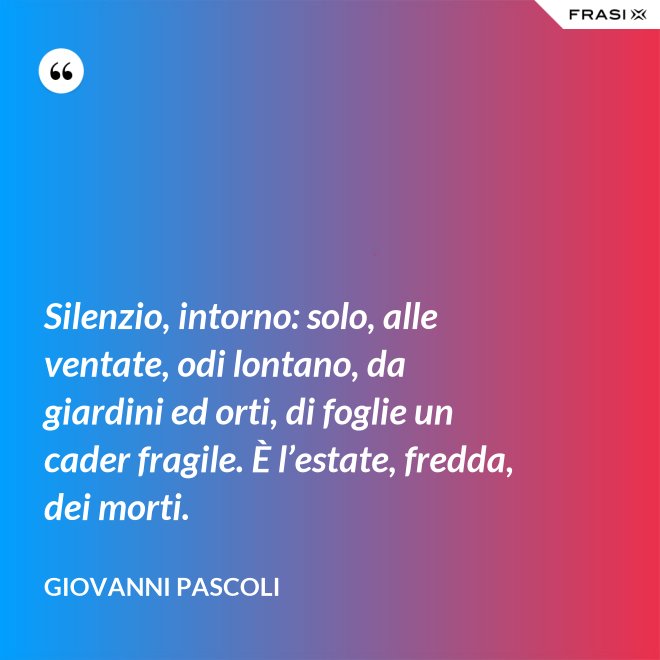 Silenzio, intorno: solo, alle ventate, odi lontano, da giardini ed orti, di foglie un cader fragile. È l’estate, fredda, dei morti. - Giovanni Pascoli