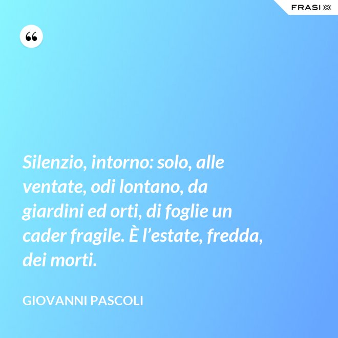 Silenzio, intorno: solo, alle ventate, odi lontano, da giardini ed orti, di foglie un cader fragile. È l’estate, fredda, dei morti. - Giovanni Pascoli