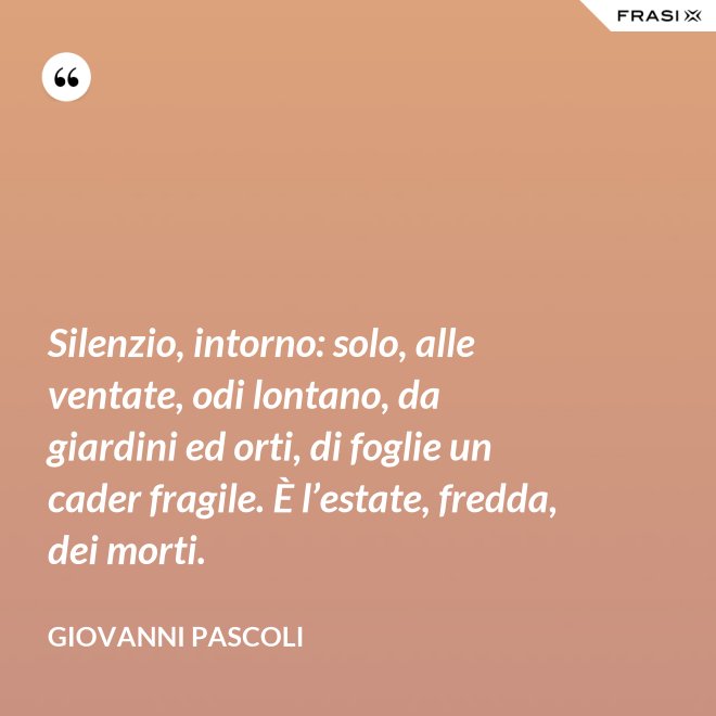 Silenzio, intorno: solo, alle ventate, odi lontano, da giardini ed orti, di foglie un cader fragile. È l’estate, fredda, dei morti. - Giovanni Pascoli