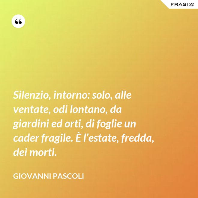 Silenzio, intorno: solo, alle ventate, odi lontano, da giardini ed orti, di foglie un cader fragile. È l’estate, fredda, dei morti. - Giovanni Pascoli
