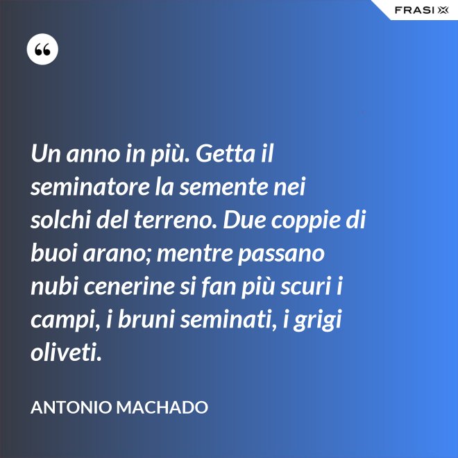 Un anno in più. Getta il seminatore la semente nei solchi del terreno. Due coppie di buoi arano; mentre passano nubi cenerine si fan più scuri i campi, i bruni seminati, i grigi oliveti. - Antonio Machado