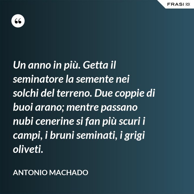 Un anno in più. Getta il seminatore la semente nei solchi del terreno. Due coppie di buoi arano; mentre passano nubi cenerine si fan più scuri i campi, i bruni seminati, i grigi oliveti. - Antonio Machado