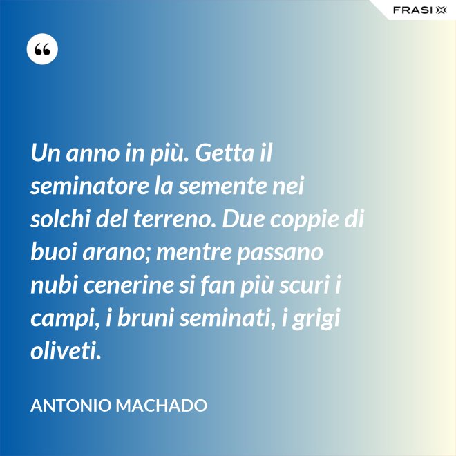Un anno in più. Getta il seminatore la semente nei solchi del terreno. Due coppie di buoi arano; mentre passano nubi cenerine si fan più scuri i campi, i bruni seminati, i grigi oliveti. - Antonio Machado