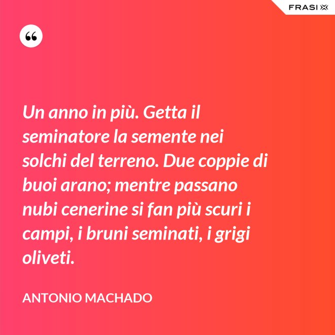 Un anno in più. Getta il seminatore la semente nei solchi del terreno. Due coppie di buoi arano; mentre passano nubi cenerine si fan più scuri i campi, i bruni seminati, i grigi oliveti. - Antonio Machado