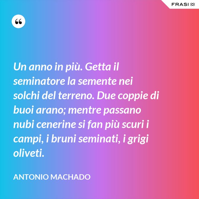 Un anno in più. Getta il seminatore la semente nei solchi del terreno. Due coppie di buoi arano; mentre passano nubi cenerine si fan più scuri i campi, i bruni seminati, i grigi oliveti. - Antonio Machado
