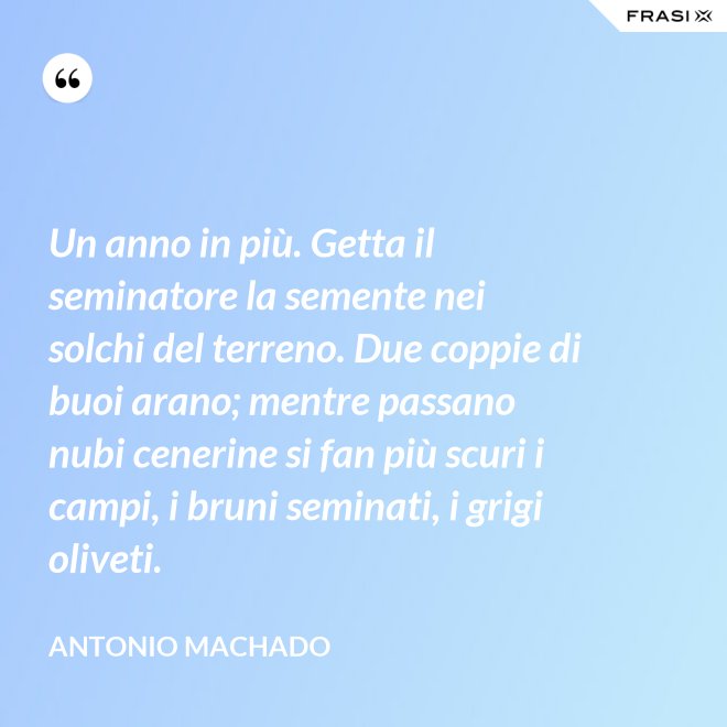 Un anno in più. Getta il seminatore la semente nei solchi del terreno. Due coppie di buoi arano; mentre passano nubi cenerine si fan più scuri i campi, i bruni seminati, i grigi oliveti. - Antonio Machado