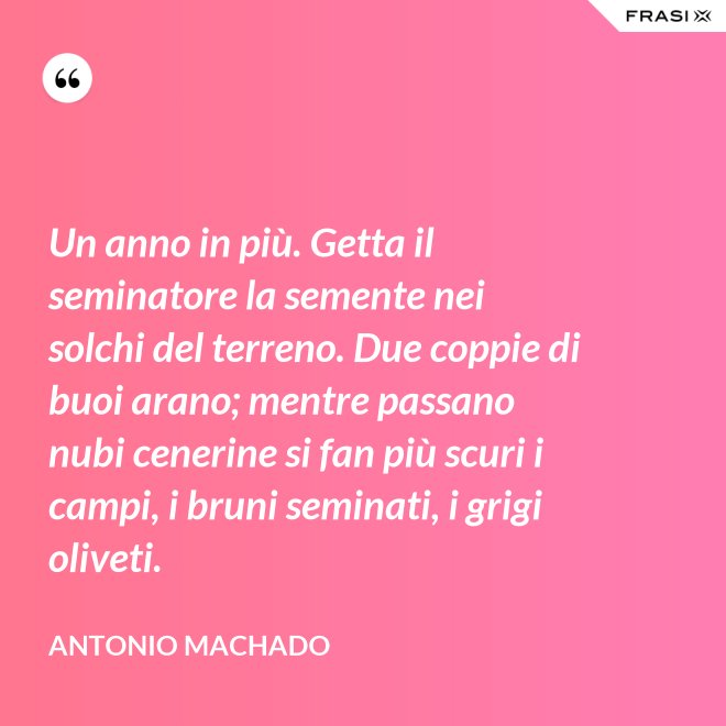 Un anno in più. Getta il seminatore la semente nei solchi del terreno. Due coppie di buoi arano; mentre passano nubi cenerine si fan più scuri i campi, i bruni seminati, i grigi oliveti. - Antonio Machado