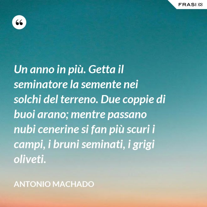 Un anno in più. Getta il seminatore la semente nei solchi del terreno. Due coppie di buoi arano; mentre passano nubi cenerine si fan più scuri i campi, i bruni seminati, i grigi oliveti. - Antonio Machado