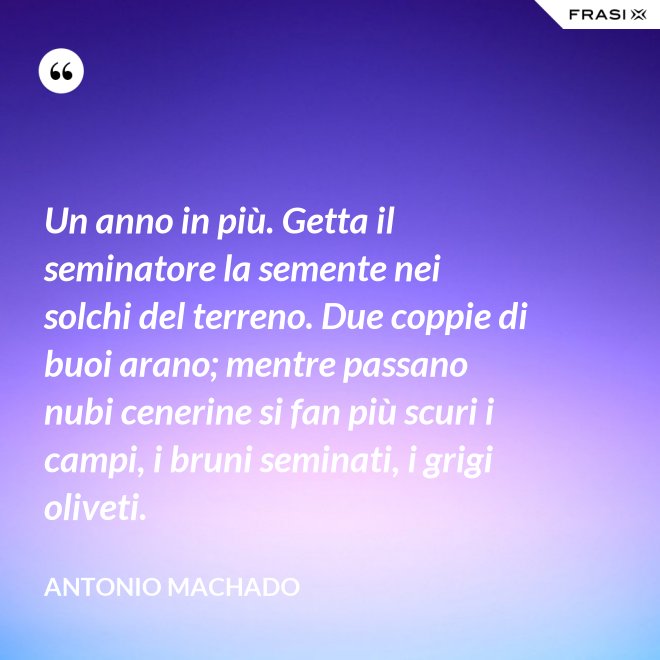 Un anno in più. Getta il seminatore la semente nei solchi del terreno. Due coppie di buoi arano; mentre passano nubi cenerine si fan più scuri i campi, i bruni seminati, i grigi oliveti. - Antonio Machado