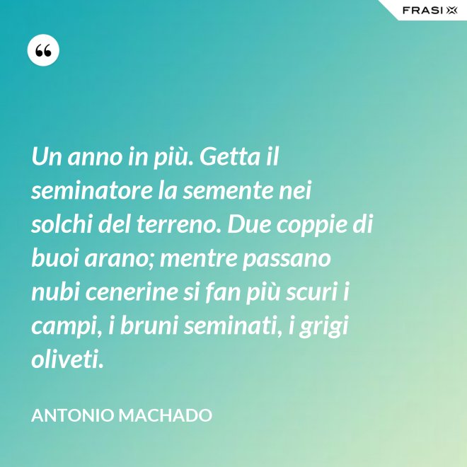 Un anno in più. Getta il seminatore la semente nei solchi del terreno. Due coppie di buoi arano; mentre passano nubi cenerine si fan più scuri i campi, i bruni seminati, i grigi oliveti. - Antonio Machado