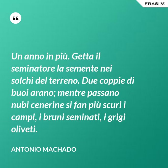 Un anno in più. Getta il seminatore la semente nei solchi del terreno. Due coppie di buoi arano; mentre passano nubi cenerine si fan più scuri i campi, i bruni seminati, i grigi oliveti. - Antonio Machado