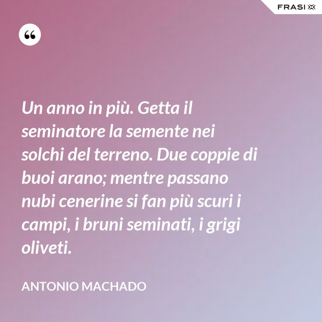Un anno in più. Getta il seminatore la semente nei solchi del terreno. Due coppie di buoi arano; mentre passano nubi cenerine si fan più scuri i campi, i bruni seminati, i grigi oliveti. - Antonio Machado