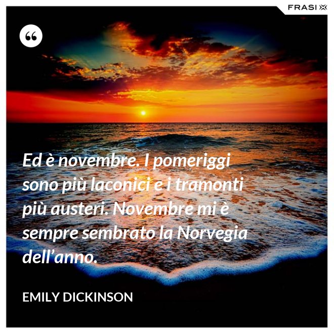 Ed è novembre. I pomeriggi sono più laconici e i tramonti più austeri. Novembre mi è sempre sembrato la Norvegia dell’anno. - Emily Dickinson
