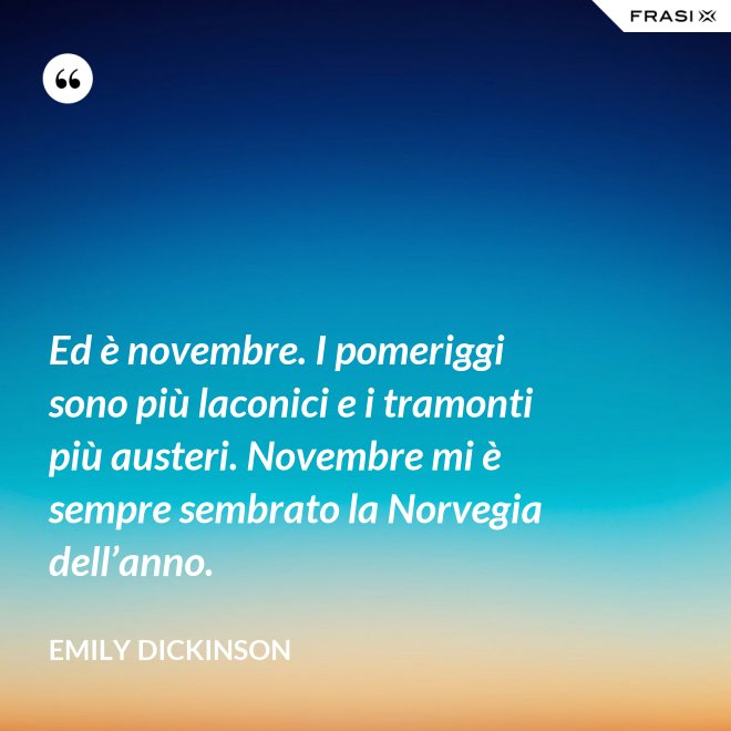 Ed è novembre. I pomeriggi sono più laconici e i tramonti più austeri. Novembre mi è sempre sembrato la Norvegia dell’anno. - Emily Dickinson