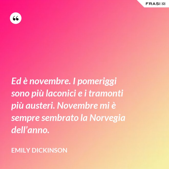 Ed è novembre. I pomeriggi sono più laconici e i tramonti più austeri. Novembre mi è sempre sembrato la Norvegia dell’anno. - Emily Dickinson
