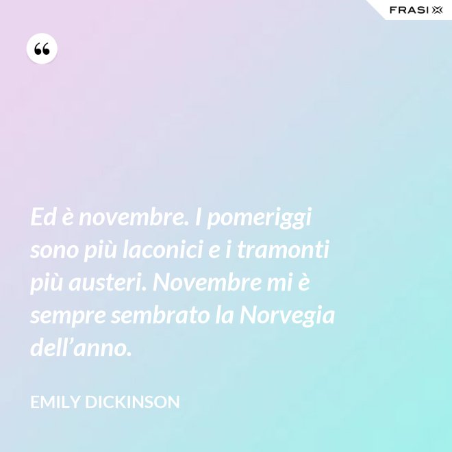 Ed è novembre. I pomeriggi sono più laconici e i tramonti più austeri. Novembre mi è sempre sembrato la Norvegia dell’anno. - Emily Dickinson