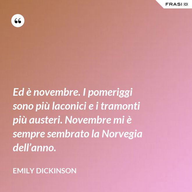Ed è novembre. I pomeriggi sono più laconici e i tramonti più austeri. Novembre mi è sempre sembrato la Norvegia dell’anno. - Emily Dickinson