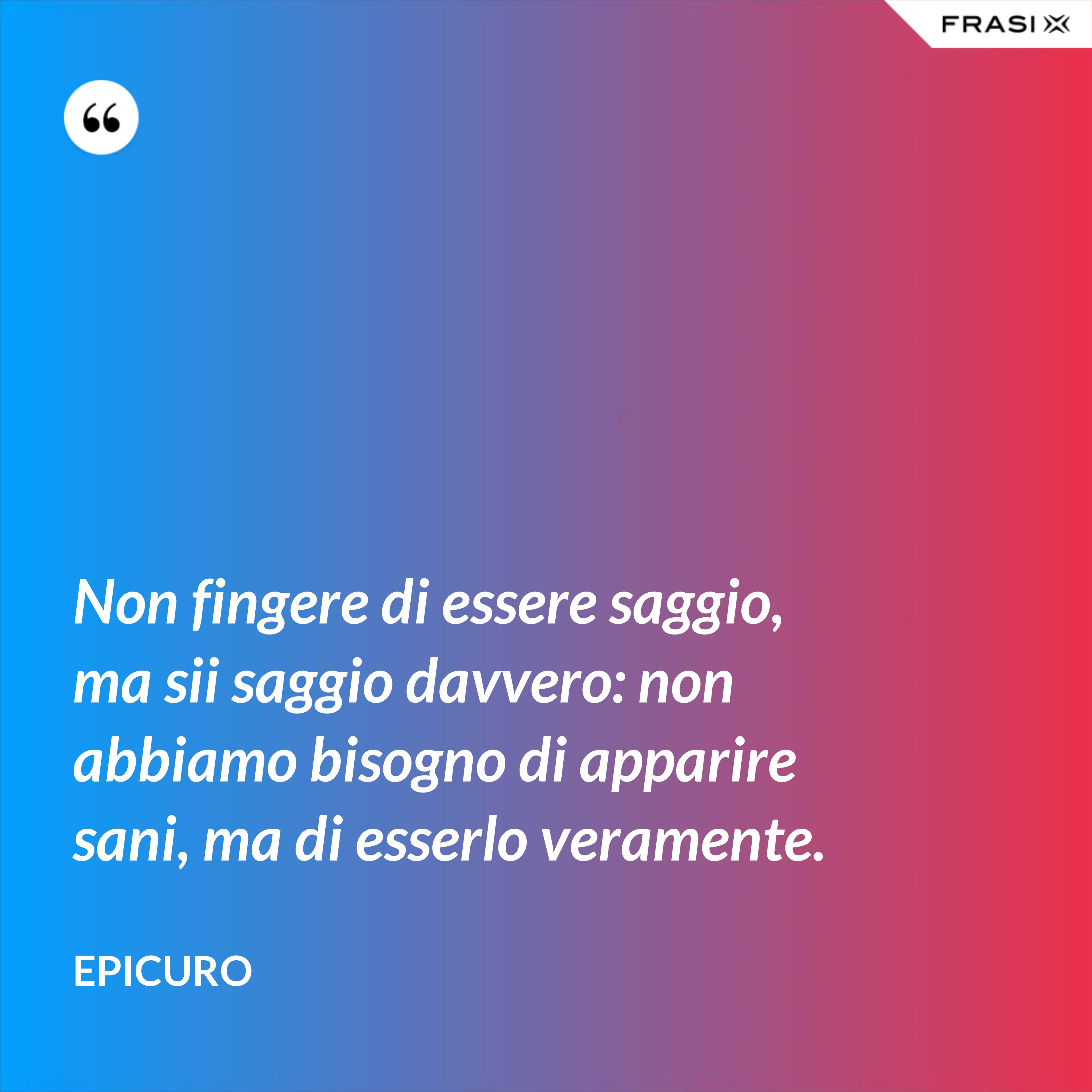 Non fingere di essere saggio, ma sii saggio davvero: non abbiamo bisogno di apparire sani, ma di esserlo veramente. - Epicuro