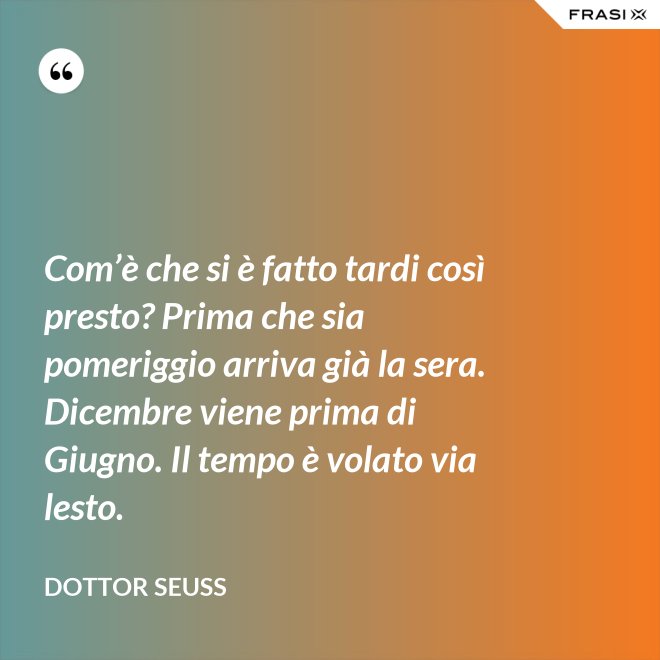 Com’è che si è fatto tardi così presto? Prima che sia pomeriggio arriva già la sera. Dicembre viene prima di Giugno. Il tempo è volato via lesto. - Dottor Seuss